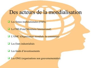 Des acteurs de la mondialisation Les firmes multinationales (FMN) Le FMI (Fond Monétaire International) L’OMC (Organisation mondiale du commerce) Les Etats industrialisés Les fonds d’investissements Les ONG (organisations non gouvernementales) 