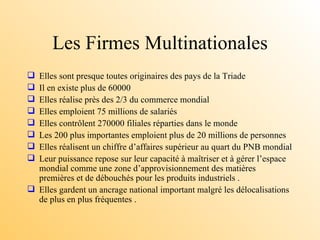Les Firmes Multinationales Elles sont presque toutes originaires des pays de la Triade Il en existe plus de 60000  Elles réalise près des 2/3 du commerce mondial Elles emploient 75 millions de salariés Elles contrôlent 270000 filiales réparties dans le monde Les 200 plus importantes emploient plus de 20 millions de personnes Elles réalisent un chiffre d’affaires supérieur au quart du PNB mondial  Leur puissance repose sur leur capacité à maîtriser et à gérer l’espace mondial comme une zone d’approvisionnement des matières premières et de débouchés pour les produits industriels . Elles gardent un ancrage national important malgré les délocalisations de plus en plus fréquentes . 