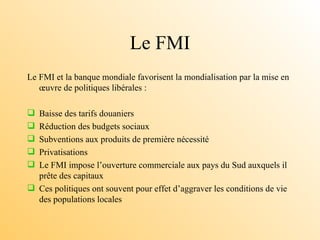 Le FMI Le FMI et la banque mondiale favorisent la mondialisation par la mise en œuvre de politiques libérales : Baisse des tarifs douaniers Réduction des budgets sociaux Subventions aux produits de première nécessité  Privatisations Le FMI impose l’ouverture commerciale aux pays du Sud auxquels il prête des capitaux Ces politiques ont souvent pour effet d’aggraver les conditions de vie des populations locales  