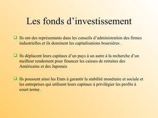 Les fonds d’investissement Ils ont des représentants dans les conseils d’administration des firmes industrielles et ils dominent les capitalisations boursières . Ils déplacent leurs capitaux d’un pays à un autre à la recherche d’un meilleur rendement pour financer les caisses de retraites des Américains et des Japonais Ils poussent ainsi les Etats à garantir la stabilité monétaire et sociale et les entreprises qui utilisent leurs capitaux à privilégier les profits à court terme . 