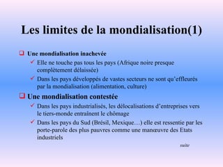 Les limites de la mondialisation(1) Une mondialisation inachevée Elle ne touche pas tous les pays (Afrique noire presque complètement délaissée) Dans les pays développés de vastes secteurs ne sont qu’effleurés par la mondialisation (alimentation, culture) Une mondialisation contestée Dans les pays industrialisés, les délocalisations d’entreprises vers le tiers-monde entraînent le chômage Dans les pays du Sud (Brésil, Mexique…) elle est ressentie par les porte-parole des plus pauvres comme une manœuvre des Etats industriels suite 