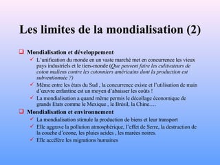 Les limites de la mondialisation (2) Mondialisation et développement L’unification du monde en un vaste marché met en concurrence les vieux pays industriels et le tiers-monde ( Que peuvent faire les cultivateurs de coton maliens contre les cotonniers américains dont la production est subventionnée ?) Même entre les états du Sud , la concurrence existe et l’utilisation de main d’œuvre enfantine est un moyen d’abaisser les coûts ! La mondialisation a quand même permis le décollage économique de grands Etats comme le Mexique , le Brésil, la Chine…. Mondialisation et environnement La mondialisation stimule la production de biens et leur transport Elle aggrave la pollution atmosphérique, l’effet de Serre, la destruction de la couche d’ozone, les pluies acides , les marées noires. Elle accélère les migrations humaines 