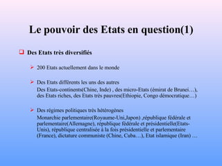 Le pouvoir des Etats en question(1) Des Etats très diversifiés 200 Etats actuellement dans le monde Des Etats différents les uns des autres Des Etats-continents(Chine, Inde) , des micro-Etats (émirat de Brunei…), des Etats riches, des Etats très pauvres(Ethiopie, Congo démocratique…) Des régimes politiques très hétérogènes Monarchie parlementaire(Royaume-Uni,Japon) ,république fédérale et parlementaire(Allemagne), république fédérale et présidentielle(Etats-Unis), république centralisée à la fois présidentielle et parlementaire (France), dictature communiste (Chine, Cuba…), Etat islamique (Iran) … 