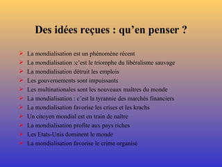 Des idées reçues : qu’en penser ? La mondialisation est un phénomène récent La mondialisation :c’est le triomphe du libéralisme sauvage La mondialisation détruit les emplois Les gouvernements sont impuissants Les multinationales sont les nouveaux maîtres du monde La mondialisation : c’est la tyrannie des marchés financiers La mondialisation favorise les crises et les krachs Un citoyen mondial est en train de naître La mondialisation profite aux pays riches Les Etats-Unis dominent le monde La mondialisation favorise le crime organisé 