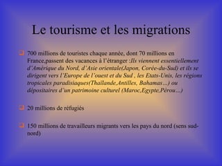 Le tourisme et les migrations 700 millions de touristes chaque année, dont 70 millions en France,passent des vacances à l’étranger : Ils viennent essentiellement d’Amérique du Nord, d’Asie orientale(Japon, Corée-du-Sud) et ils se dirigent vers l’Europe de l’ouest et du Sud , les Etats-Unis, les régions tropicales paradisiaques(Thaïlande,Antilles, Bahamas…) ou dépositaires d’un patrimoine culturel (Maroc,Egypte,Pérou…) 20 millions de réfugiés 150 millions de travailleurs migrants vers les pays du nord (sens sud-nord) 
