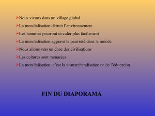 Nous vivons dans un village global La mondialisation détruit l’environnement Les hommes pourront circuler plus facilement La mondialisation aggrave la pauvreté dans le monde Nous allons vers un choc des civilisations Les cultures sont menacées La mondialisation, c’est la <<marchandisation>> de l’éducation  FIN DU DIAPORAMA 