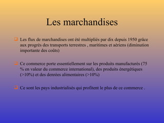 Les marchandises Les flux de marchandises ont été multipliés par dix depuis 1950 grâce aux progrès des transports terrestres , maritimes et aériens (diminution importante des coûts) Ce commerce porte essentiellement sur les produits manufacturés (75 % en valeur du commerce international), des produits énergétiques (>10%) et des denrées alimentaires (>10%) Ce sont les pays industrialisés qui profitent le plus de ce commerce . 