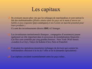 Les capitaux Ils croissent encore plus vite que les échanges de marchandises et sont surtout le fait des multinationales ( filiales situées dans les pays où la main d’œuvre est habile et peu exigeante  [pays asiatiques]  et où il existe un marché potentiel pour leurs produits ). Ce sont des investissements directs ( IDE ) à l’étranger Les investisseurs institutionnels (banques , compagnies d’assurances) jouent également un rôle important dans le processus de mondialisation financière . Ces flux sont contrôlés par cinq grandes bourses : New York (Wall Street) ,Londres (La City), Tokyo (le Kabuto-Cho), Paris et Francfort S’ajoutent les opérations monétaires (échanges de devises) qui comme les marchandises obéissent à la loi de l’offre et de la demande (spéculation) Les capitaux circulent essentiellement entre les pays riches . 