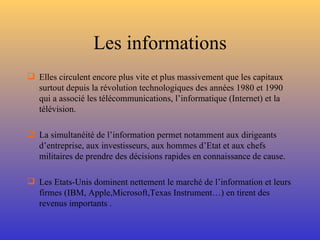 Les informations Elles circulent encore plus vite et plus massivement que les capitaux surtout depuis la révolution technologiques des années 1980 et 1990 qui a associé les télécommunications, l’informatique (Internet) et la télévision. La simultanéité de l’information permet notamment aux dirigeants d’entreprise, aux investisseurs, aux hommes d’Etat et aux chefs militaires de prendre des décisions rapides en connaissance de cause. Les Etats-Unis dominent nettement le marché de l’information et leurs firmes (IBM, Apple,Microsoft,Texas Instrument…) en tirent des revenus importants . 