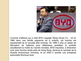 L’homme d’affaires qui a créé BYD s’appelle Wang Chuan Fu. : né en
1966 dans une famille paysanne de 8 enfants, cet homme est
représentatif de la nouvelle élite chinoise. En 1995 il crée un atelier de
fabrication de batteries pour téléphones portables (il contrôle
actuellement la moitié du marché mondial), BYD industries, à Shenzhen
(une zone franche située près de Hong Kong, devenue le symbole de la
réussite économique chinoise), et en 2003 il rachète une entreprise
automobile Qinchuan Auto.
 