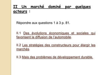 II Un marché dominé par quelques
acteurs :
II.1 Des évolutions économiques et sociales qui
favorisent la diffusion de l’automobile.
II.2 Les stratégies des constructeurs pour élargir les
marchés.
II.3 Mais des problèmes de développement durable.
Répondre aux questions 1 à 3 p. 81.
 