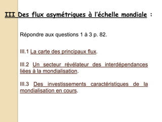 III Des flux asymétriques à l’échelle mondiale :
III.1 La carte des principaux flux.
III.2 Un secteur révélateur des interdépendances
liées à la mondialisation.
III.3 Des investissements caractéristiques de la
mondialisation en cours.
Répondre aux questions 1 à 3 p. 82.
 