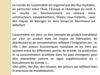 Le monde de l’automobile est organisé par des flux multiples,
en particulier entre l’Asie, l’Europe et l’Amérique du nord. Il
en résulte un fonctionnement en réseaux entre
constructeurs, équipementiers, filiales, sous-traitants… avec
des risques de blocages en série lorsqu’un fournisseur est
défaillant
L’automobile est donc un bon exemple de produit mondialisé
car c’est un produit dont les étapes de fabrication, de
distribution et de consommation reflètent l’intégration (ou : le
rôle ) des acteurs économiques mondiaux et les liens qui
existent entre les différentes parties du monde. Sa production
et sa consommation accélérée dans les pays émergents peut
être interprétée comme un signe supplémentaire du «
basculement du monde »…
•Des pôles, des flux, des réseaux, des acteurs qui reflètent bien
le processus de mondialisation.
 