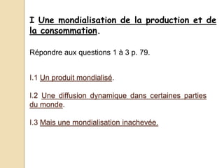 I Une mondialisation de la production et de
la consommation.
I.1 Un produit mondialisé.
I.2 Une diffusion dynamique dans certaines parties
du monde.
I.3 Mais une mondialisation inachevée.
Répondre aux questions 1 à 3 p. 79.
 