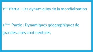 1ère Partie : Les dynamiques de la mondialisation
2ème Partie : Dynamiques géographiques de
grandes aires continentales
 
