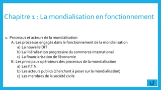 Chapitre 1 : La mondialisation en fonctionnement
1. Processus et acteurs de la mondialisation
A. Les processus engagés dans le fonctionnement de la mondialisation
a) La nouvelle DIT
b) La libéralisation progressive du commerce international
c) La financiarisation de l’économie
B. Les principaux opérateurs des processus de la mondialisation
a) Les F.T.N.
b) Les acteurs publics (cherchant à peser sur la mondialisation)
c) Les membres de la société civile
 