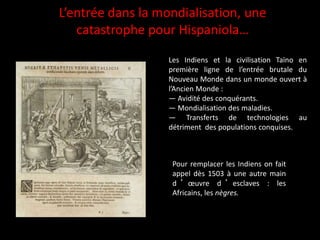 Pour remplacer les Indiens on fait
appel dès 1503 à une autre main
d ’ œuvre d ’ esclaves : les
Africains, les nègres.
L’entrée dans la mondialisation, une
catastrophe pour Hispaniola…
Les Indiens et la civilisation Taïno en
première ligne de l’entrée brutale du
Nouveau Monde dans un monde ouvert à
l’Ancien Monde :
— Avidité des conquérants.
— Mondialisation des maladies.
— Transferts de technologies au
détriment des populations conquises.
 