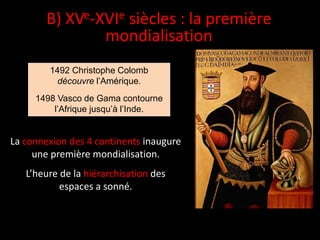 1492 Christophe Colomb
découvre l’Amérique.
1498 Vasco de Gama contourne
l’Afrique jusqu’à l’Inde.
La connexion des 4 continents inaugure
une première mondialisation.
L’heure de la hiérarchisation des
espaces a sonné.
B) XVe-XVIe siècles : la première
mondialisation
 