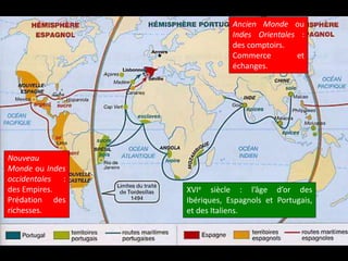 XVIe siècle : l’âge d’or des
Ibériques, Espagnols et Portugais,
et des Italiens.
Nouveau
Monde ou Indes
occidentales :
des Empires.
Prédation des
richesses.
Ancien Monde ou
Indes Orientales :
des comptoirs.
Commerce et
échanges.
 