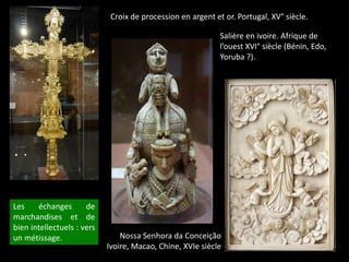 Croix de procession en argent et or. Portugal, XV° siècle.
Salière en ivoire. Afrique de
l’ouest XVI° siècle (Bénin, Edo,
Yoruba ?).
Nossa Senhora da Conceição
Ivoire, Macao, Chine, XVIe siècle
Les échanges de
marchandises et de
bien intellectuels : vers
un métissage.
 