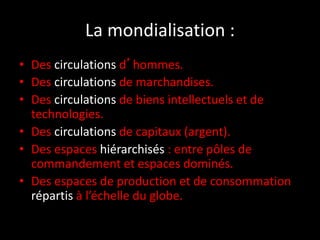 La mondialisation :
• Des circulations d’hommes.
• Des circulations de marchandises.
• Des circulations de biens intellectuels et de
technologies.
• Des circulations de capitaux (argent).
• Des espaces hiérarchisés : entre pôles de
commandement et espaces dominés.
• Des espaces de production et de consommation
répartis à l’échelle du globe.
 