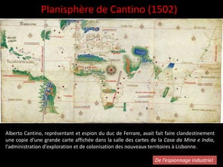 Planisphère de Cantino (1502)
Alberto Cantino, représentant et espion du duc de Ferrare, avait fait faire clandestinement
une copie d'une grande carte affichée dans la salle des cartes de la Casa da Mina e India,
l'administration d'exploration et de colonisation des nouveaux territoires à Lisbonne.
De l’espionnage industriel
 