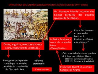 Un Nouveau Monde inconnu des
Saintes Ecritures, des peuples
ignorant la Révélation.
Effets retour des Grandes Découvertes dans l’Ancien Monde (XVIe siècle)
Est-ce des hommes
et peut-on les
baptiser ?
Peut-on les réduire
en esclavage ?
Oui ce sont des hommes que l’on
doit baptiser et laisser libres.
1537 Bulle pontificale Sublimis Deus
1550-1551 Controverse de Valladolid
Doute, angoisse, relecture du texte
sacré, révolution de la pensée…
Emergence de la pensée
scientifique rationnelle,
détachée de la recherche
de Dieu et du Salut.
Réforme
protestante
L’Humanisme
L’esclavage devient lié à un type
humain : les Nègres.
La Divine Providence
ouvre de nouvelles
terres
d’évangélisation.
 