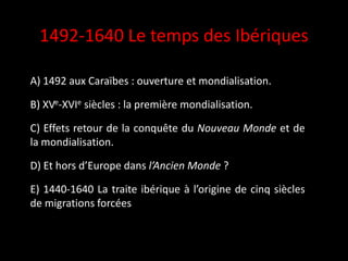 1492-1640 Le temps des Ibériques
A) 1492 aux Caraïbes : ouverture et mondialisation.
B) XVe-XVIe siècles : la première mondialisation.
C) Effets retour de la conquête du Nouveau Monde et de
la mondialisation.
D) Et hors d’Europe dans l’Ancien Monde ?
E) 1440-1640 La traite ibérique à l’origine de cinq siècles
de migrations forcées
 