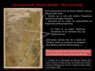 Les espaces de l’Ancien Monde : l’Asie orientale
Carte de John Selden, Boldeian Library, Oxford
Carte chinoise de la mer de Chine produite à Java au
début du XVIIe siècle :
— Centrée sur la mer, elle montre l’importance
donnée aux échanges maritimes.
— Influencée par les modes de représentation de
l’espace des cartes européennes.
En Chine et au Japon, dialectique
d’ouverture et de fermeture face aux
barbares du sud.
Colonisation précoce des îles à épices de
l’Extrême Orient et ouverture de comptoirs
(Goa, Malacca, Manille, Macao, Banten…).
Tous ces espaces sont connectés directement
ou indirectement avec le Nouveau Monde.
« L’histoire de la colonisation du Nouveau Monde doit
avoir la Chine en toile de fond, et l’histoire de la Chine
moderne l’Amérique en vis-à-vis » Serge Gruzinski, L’Aigle
et le Dragon, 2012.
 