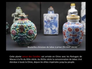 Bouteilles chinoises de tabac à priser (fin XVIIe siècle)
Cette plante venue des Caraïbes est arrivée en Chine avec les Portugais de
Macao à la fin du XVIe siècle. Au XVIIIe siècle la consommation de tabac s’est
étendue à toute la Chine, depuis les élites impériales jusqu’au peuple.
 