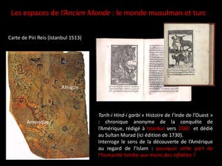 Les espaces de l’Ancien Monde : le monde musulman et turc
Tarih-i Hind-i garbi « Histoire de l’Inde de l’Ouest »
: chronique anonyme de la conquête de
l’Amérique, rédigé à Istanbul vers 1580 et dédié
au Sultan Murad (ici édition de 1730).
Interroge le sens de la découverte de l’Amérique
au regard de l’Islam : pourquoi cette part de
l’humanité tombe aux mains des infidèles ?
Carte de Piri Reis (Istanbul 1513)
Amérique
Afrique
 