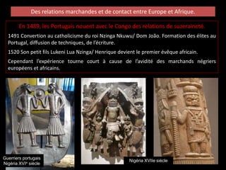 Des relations marchandes et de contact entre Europe et Afrique.
En 1489, les Portugais nouent avec le Congo des relations de suzeraineté.
1491 Convertion au catholicisme du roi Nzinga Nkuwu/ Dom João. Formation des élites au
Portugal, diffusion de techniques, de l’écriture.
1520 Son petit fils Lukeni Lua Nzinga/ Henrique devient le premier évêque africain.
Cependant l’expérience tourne court à cause de l’avidité des marchands négriers
européens et africains.
Nigéria XVIIe siècle
Guerriers portugais
Nigéria XVIe siècle
 
