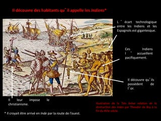 Il découvre des habitants qu’il appelle les Indiens*
* Il croyait être arrivé en Inde par la route de l’ouest.
Ces Indiens
l ’ accueillent
pacifiquement.
Il découvre qu’ils
possèdent de
l’or.
Il leur impose le
christianisme.
L ’ écart technologique
entre les Indiens et les
Espagnols est gigantesque.
Illustration de la Très brève relation de la
destruction des Indes par Theodor de Bry à la
fin du XVIe siècle.
 