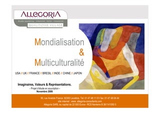 Mondialisation
                               &
                Multiculturalité
USA // UK // FRANCE // BRESIL // INDE // CHINE // JAPON


  Imaginaires, Valeurs & Représentations.
           - Projet d’étude en soucription -
                   Novembre 2008

                       90, rue Anatole France. 92300 Levallois. Tel: 01 47 48 11 01/ fax: 01 47 48 04 44
                                         site internet : www. allegoria-consultants.com
                          Allegoria SARL au capital de 22 000 1  Euros– RCS Nanterre B 381141050 0
 