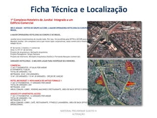 Ficha Técnica e Localização
1º Complexo Hoteleiro de Jundiaí Integrado a um
Edifício Comercial
IBIS E ADAGIO - HOTEIS DO GRUPO ACCORD. A MAIOR OPERADORA HOTELEIRA DA EUROPA E DO
BRASIL.

A MAIOR OPERADORA HOTELEIRA DA EUROPA E DO BRASIL.

Jundiaí atrai investimentos do mundo todo. Por isso, foi escolhida pela SETIN e ACCOR para receber o
Mondial Jundiaí. Um complexo único que reúne lajes corporativas, salas comerciais e hotéis Ibis Budget e
Adagio Acces.

Nº de torres: 2 hotéis e 1 comercial
Área: 6.141 m² de terreno
Projeto de Arquitetura: Michaelis Arquitetos
Projeto Paisagismo: Sérgio Santana
Projeto de Interiores: Michaelis Arquitetos (hotéis) e Fernanda Marques (comercial)

UNIDADES HOTELEIRAS - O MELHOR LUGAR PARA HOSPEDAR SEU DINHEIRO.

COMERCIAL:
1º AO 7º PAVIMENTOS: 19 SALAS POR ANDAR
8º PAVIMENTO: 9 SALAS
TOTAL DE UNIDADES: 142
METRAGEM: 30 M² (104 UNIDADES)
33 M² (30 UNIDADES) / 53 M² (8 UNIDADES) - OPÇÃO DE JUNÇÃO

HOTEL IBIS BUDGET // NOVA MARCA DO ANTIGO FORMULE 1
1º AO 12º PAVIMENTOS: 17 UNIDADES POR ANDAR
TOTAL DE UNIDADES: 204
METRAGEM: 14 M²
ÁREAS COMUNS: LOBBY, VENDING MACHINES E RESTAURANTE, ÁREA DE BACK OFFICE E OPERACIONAIS.

ADAGIO CITY APARTHOTEL ACCESS
1º AO 13º PAVIMENTOS: 12 UNIDADES POR ANDAR
TOTAL DE UNIDADES: 156
METRAGENS: 21 M²
ÁREAS COMUNS: LOBBY, CAFÉ, RESTAURANTE, FITNESS E LAVANDERIA, ÁREA DE BACK OFFICE E
OPERACIONAIS.


                                                           MATERIAL PRELIMINAR SUJEITO A
                                                                    ALTERAÇÃO
 