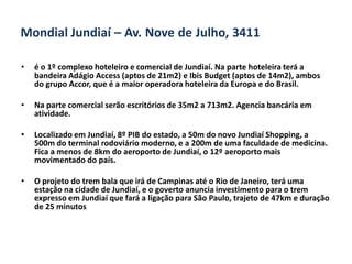 Mondial Jundiaí – Av. Nove de Julho, 3411

•   é o 1º complexo hoteleiro e comercial de Jundiaí. Na parte hoteleira terá a
    bandeira Adágio Access (aptos de 21m2) e Ibis Budget (aptos de 14m2), ambos
    do grupo Accor, que é a maior operadora hoteleira da Europa e do Brasil.

•   Na parte comercial serão escritórios de 35m2 a 713m2. Agencia bancária em
    atividade.

•   Localizado em Jundiaí, 8º PIB do estado, a 50m do novo Jundiaí Shopping, a
    500m do terminal rodoviário moderno, e a 200m de uma faculdade de medicina.
    Fica a menos de 8km do aeroporto de Jundiaí, o 12º aeroporto mais
    movimentado do país.

•   O projeto do trem bala que irá de Campinas até o Rio de Janeiro, terá uma
    estação na cidade de Jundiaí, e o goverto anuncia investimento para o trem
    expresso em Jundiaí que fará a ligação para São Paulo, trajeto de 47km e duração
    de 25 minutos
 