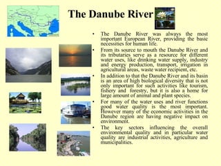The Danube River The Danube River was always the most important European River, providing the basic necessities for human life.  From its source to mouth the Danube River and its tributaries serve as a resource for different water uses, like drinking water supply, industry and energy production, transport, irrigation in agricultural areas, waste water recipient, etc.  In addition to that the Danube River and its basin is an area of high biological diversity that is not only important for such activities like tourism, fishery and  forestry, but it is also a home for large amount of animal and plant species.  For many of the water uses and river functions good water quality is the most important. However many of the economic activities in the Danube region are having negative impact on environment.  The key sectors influencing the overall environmental quality and in particular water quality are industrial activities, agriculture and municipalities.  