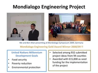 Mondialogo	
  Engineering	
  Project	
  
United	
  Na&ons	
  Millennium	
  
Development	
  Goals	
  
•  Food	
  security	
  
•  Poverty	
  reduc8on	
  
•  Environmental	
  protec8on	
  
Mondialogo	
  Engineering	
  Gold	
  Award	
  Winner	
  2008/09	
  !!	
  
•  Selected	
  among	
  932	
  submibed	
  
project	
  ideas	
  from	
  94	
  coun8es	
  
•  Awarded	
  with	
  €15,000	
  as	
  seed	
  
funding	
  for	
  the	
  implementa8on	
  
of	
  the	
  project	
  
	
  
Me	
  and	
  Ben	
  Allan	
  presen8ng	
  at	
  Mondialogo	
  Symposium	
  2009,	
  Germany	
  
 