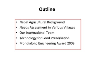 Outline	
  
•  Nepal	
  Agricultural	
  Background	
  
•  Needs	
  Assessment	
  in	
  Various	
  Villages	
  
•  Our	
  Interna8onal	
  Team	
  
•  Technology	
  for	
  Food	
  Preserva8on	
  
•  Mondialogo	
  Engineering	
  Award	
  2009	
  
 