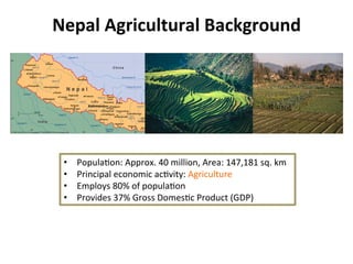 Nepal	
  Agricultural	
  Background	
  
•  Popula8on:	
  Approx.	
  40	
  million,	
  Area:	
  147,181	
  sq.	
  km	
  	
  	
  
•  Principal	
  economic	
  ac8vity:	
  Agriculture	
  
•  Employs	
  80%	
  of	
  popula8on	
  
•  Provides	
  37%	
  Gross	
  Domes8c	
  Product	
  (GDP)	
  
 