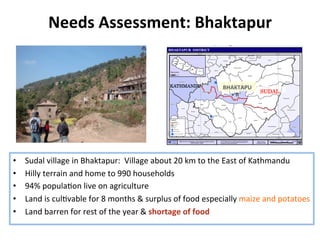 Needs	
  Assessment:	
  Bhaktapur	
  
•  Sudal	
  village	
  in	
  Bhaktapur:	
  	
  Village	
  about	
  20	
  km	
  to	
  the	
  East	
  of	
  Kathmandu	
  	
  
•  Hilly	
  terrain	
  and	
  home	
  to	
  990	
  households	
  	
  
•  94%	
  popula8on	
  live	
  on	
  agriculture	
  
•  Land	
  is	
  cul8vable	
  for	
  8	
  months	
  &	
  surplus	
  of	
  food	
  especially	
  maize	
  and	
  potatoes	
  
•  Land	
  barren	
  for	
  rest	
  of	
  the	
  year	
  &	
  shortage	
  of	
  food	
  
SUDAL	
BHAKTAPU
R	
KATHMANDU	
 