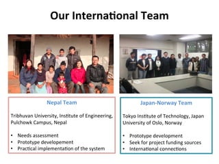 Our	
  Interna&onal	
  Team	
  
Nepal	
  Team	
  
	
  
Tribhuvan	
  University,	
  Ins8tute	
  of	
  Engineering,	
  	
  
Pulchowk	
  Campus,	
  Nepal	
  
	
  
•  Needs	
  assessment	
  
•  Prototype	
  developement	
  
•  Prac8cal	
  implementa8on	
  of	
  the	
  system	
  
Japan-­‐Norway	
  Team	
  
	
  
Tokyo	
  Ins8tute	
  of	
  Technology,	
  Japan	
  
University	
  of	
  Oslo,	
  Norway	
  
	
  
•  Prototype	
  development	
  
•  Seek	
  for	
  project	
  funding	
  sources	
  
•  Interna8onal	
  connec8ons	
  
 