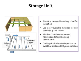 Storage	
  Unit	
  
•  Place	
  the	
  storage	
  bin	
  underground	
  for	
  
insula8on	
  
•  Use	
  locally	
  available	
  materials	
  for	
  wall	
  
panels	
  (e.g.	
  rice	
  straw)	
  	
  
•  Mul8ple	
  chambers	
  for	
  ease	
  of	
  
handling	
  and	
  sharing	
  among	
  
beneﬁciaries	
  
•  Cooling	
  air	
  distribu8on	
  important	
  to	
  
avoid	
  hot	
  spots	
  and	
  CO2	
  accumula8on	
  
	
  
Perforated	
  
pipes	
  Air	
  from	
  
fan	
  
 