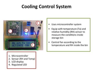 Cooling	
  Control	
  System	
  
•  Uses	
  microcontroller	
  system	
  
•  Equip	
  with	
  temperature	
  (Ta)	
  and	
  
rela8ve	
  humidity	
  (RH)	
  sensor	
  to	
  
measure	
  the	
  condi8ons	
  inside	
  
storage	
  bin	
  
•  Control	
  fan	
  according	
  to	
  the	
  
temperature	
  and	
  RH	
  inside	
  the	
  bin	
  
	
  
1.  Microcontroller	
  
2.  Sensor	
  (RH	
  and	
  Temp)	
  
3.  LCD	
  display	
  
4.  Regulated	
  LED	
  
2
1
3
4
 