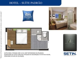 “MaterialPreliminarparaapresentaçãodeprodutoaoscorretores,sujeitoàalteração.”
HOTEL – SUÍTE PADRÃO
SUÍTES PARA 2 PESSOAS COM 13 OU 14M² DEPENDENDO DA PRUMADA.
QUANTIDADE DE SUÍTES COM ESTA TIPOLOGIA DE DECORAÇÃO É FEITA PELA ACCOR,
CONFORME ESTUDO DE OCUPAÇÃO.
 
