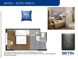 “MaterialPreliminarparaapresentaçãodeprodutoaoscorretores,sujeitoàalteração.”
HOTEL – SUÍTE TRIPLO
SUÍTES PARA 3 PESSOAS COM 13 OU 14M² DEPENDENDO DA PRUMADA.
QUANTIDADE DE SUÍTES COM ESTA TIPOLOGIA DE DECORAÇÃO É FEITA PELA ACCOR, CONFORME
ESTUDO DE OCUPAÇÃO.
 