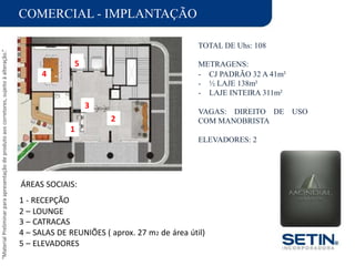“MaterialPreliminarparaapresentaçãodeprodutoaoscorretores,sujeitoàalteração.”
COMERCIAL - IMPLANTAÇÃO
TOTAL DE Uhs: 108
METRAGENS:
-
-
-
CJ PADRÃO 32 A 41m²
½ LAJE 138m²
LAJE INTEIRA 311m²
VAGAS: DIREITO DE USO
COM MANOBRISTA
ELEVADORES: 2
ÁREAS SOCIAIS:
1 - RECEPÇÃO
2 – LOUNGE
3 – CATRACAS
4 – SALAS DE REUNIÕES ( aprox. 27 m2 de área útil)
5 – ELEVADORES
2
3
5
1
4
 