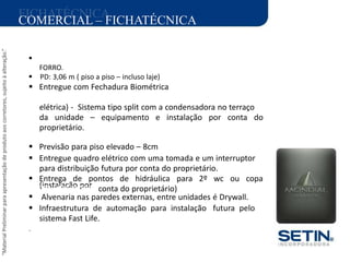 “MaterialPreliminarparaapresentaçãodeprodutoaoscorretores,sujeitoàalteração.”
FICHATÉCNICA
(instalação por :
COMERCIAL – FICHATÉCNICA
ÁREA DO TERRENO: 6.639,06 M2

FORRO.
 PD: 3,06 m ( piso a piso – incluso laje)
 Entregue com Fechadura Biométrica
ARQUITETURA:
elétrica) - Sistema tipo split com a condensadora no terraço
da unidade – equipamento e instalação por conta do
proprietário.
PAISAGISMO:
 Previsão para piso elevado – 8cm
 Entregue quadro elétrico com uma tomada e um interruptor
para distribuição futura por conta do proprietário.
 Entrega de pontos de hidráulica para 2º wc ou copa
PROJETO INTERIORES conta do proprietário)
 Alvenaria nas paredes externas, entre unidades é Drywall.
 Infraestrutura de automação para instalação futura pelo
sistema Fast Life.
.
 