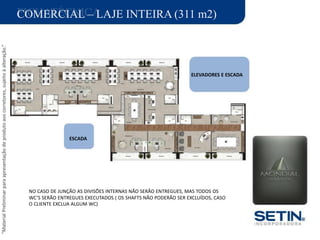 “MaterialPreliminarparaapresentaçãodeprodutoaoscorretores,sujeitoàalteração.”
FICHATÉCNICACOMERCIAL – LAJE INTEIRA (311 m2)
ÁREA DO TERRENO: 6.639,06 M2
ÁREA PRIVATIVA TOTAL : 25.115,01 M2
ELEVADORES E ESCADA
PAISAGISMO:
ESCADA
PROJETO INTERIORES :
NO CASO DE JUNÇÃO AS DIVISÕES INTERNAS NÃO SERÃO ENTREGUES, MAS TODOS OS
WC’S SERÃO ENTREGUES EXECUTADOS ( OS SHAFTS NÃO PODERÃO SER EXCLUÍDOS, CASO
O CLIENTE EXCLUA ALGUM WC)
 