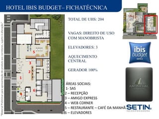 “MaterialPreliminarparaapresentaçãodeprodutoaoscorretores,sujeitoàalteração.”
CENTRAL
GERADOR 100%
3
2
1
4
HOTEL IBIS BUDGET– FICHATÉCNICA
TOTAL DE UHS: 204
VAGAS: DIREITO DE USO
COM MANOBRISTA
ELEVADORES: 3
5
AQUECIMENTO
6
ÁREAS SOCIAIS:
1- SAS
2 – RECEPÇÃO
3 – AMIGO EXPRESS
4 – WEB CORNER
5 – RESTAURANTE – CAFÉ DA MANHÃ
6 – ELEVADORES
 